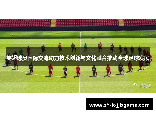 英超球员国际交流助力技术创新与文化融合推动全球足球发展 英超球员国际交流助力技术创新与文化融合推动全球足球发展