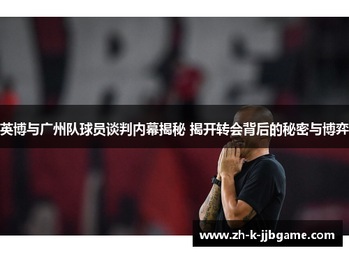 英博与广州队球员谈判内幕揭秘 揭开转会背后的秘密与博弈
