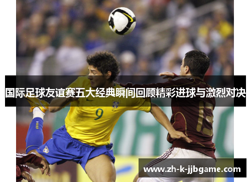 国际足球友谊赛五大经典瞬间回顾精彩进球与激烈对决